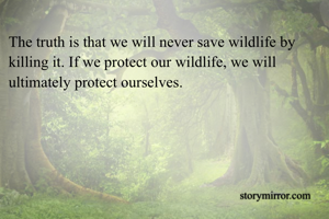 The truth is that we will never save wildlife by killing it. If we protect our wildlife, we will ultimately protect ourselves. 