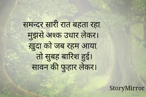 समन्दर सारी रात बहता रहा, 
मुझसे अश्क उधार लेकर।
ख़ुदा को जब रहम आया, 
तो सुबह बारिश हुई।
सावन की फुहार लेकर।
