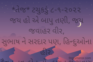 *તેજ* ટચુકડું ૮-૧-૨૦૨૨
જય હો એ બાપુ તણી, જય જવાહર વીર,
સુભાષ ને સરદાર પણ, હિન્દુઓના હીર.
દૈવત નવ હોત તો, હણત શું રાવણ રામ,
ભાવના સહુ શાસ્ત્રમાં શબળ શાસ્ત્ર છે હામ.
તેજ બખ્તર બાપુએ, તને કરિ પરિધાન,
એ દૈવત ને હીર થકી આઝાદ કિધું હિન્દુસ્તાન.
*કોપી આરક્ષિત* *©*
*ભાવના ભટ્ટ અમદાવાદ...*
➖〰️➖〰️➖〰️➖〰️➖