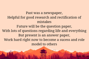 Past was a newspaper,
Helpful for good research and rectification of mistakes
Future will be the question paper,
With lots of questions regarding life and everything
But present is an answer paper,
Work hard right now to become a sucess and role model to others