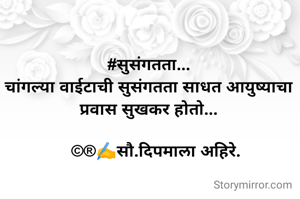 #सुसंगतता...
चांगल्या वाईटाची सुसंगतता साधत आयुष्याचा प्रवास सुखकर होतो...

   ©®✍️सौ.दिपमाला अहिरे.
