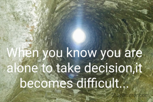 When you know you are alone to take decision,it becomes difficult...