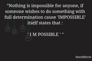 "Nothing is impossible for anyone, if someone wishes to do something with full determination cause 'IMPOSSIBLE' itself states that :

  ' I M POSSIBLE ' " 