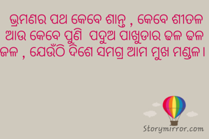  ଭ୍ରମଣର ପଥ କେବେ ଶାନ୍ତ , କେବେ ଶୀତଳ  ଆଉ କେବେ ପୁଣି  ପଦୁଅ ପାଖୁଡାର ଢଳ ଢଳ ଜଳ , ଯେଉଁଠି ଦିଶେ ସମଗ୍ର ଆମ ମୁଖ ମଣ୍ଡଳ। 
 
 