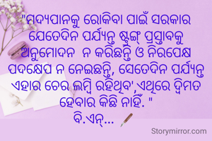 "ମଦ୍ୟପାନକୁ ରୋକିବା ପାଇଁ ସରକାର ଯେତେଦିନ ପର୍ଯ୍ୟନ୍ତ ଷ୍ଟ୍ରଙ୍ଗ୍ ପ୍ରସ୍ତାବକୁ ଅନୁମୋଦନ  ନ କରିଛନ୍ତି ଓ ନିରପେକ୍ଷ ପଦକ୍ଷେପ ନ ନେଇଛନ୍ତି, ସେତେଦିନ ପର୍ଯ୍ୟନ୍ତ ଏହାର ଚେର ଲମ୍ବି ରହିଥିବ',ଏଥିରେ ଦ୍ବିମତ ହେବାର କିଛି ନାହିଁ. "
ବି.ଏନ୍... 🖋️ 