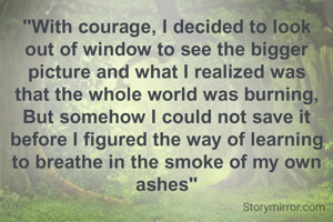 "With courage, I decided to look out of window to see the bigger picture and what I realized was that the whole world was burning, But somehow I could not save it before I figured the way of learning to breathe in the smoke of my own ashes"