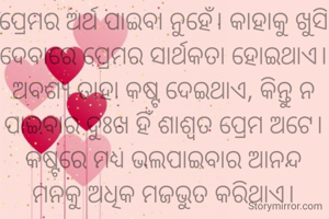ପ୍ରେମର ଅର୍ଥ ପାଇବା ନୁହେଁ। କାହାକୁ ଖୁସି ଦେବାରେ ପ୍ରେମର ସାର୍ଥକତା ହୋଇଥାଏ। ଅବଶ୍ୟ ତାହା କଷ୍ଟ ଦେଇଥାଏ, କିନ୍ତୁ ନ ପାଇବାର ଦୁଃଖ ହିଁ ଶାଶ୍ଵତ ପ୍ରେମ ଅଟେ। କଷ୍ଟରେ ମଧ୍ୟ ଭଲପାଇବାର ଆନନ୍ଦ ମନକୁ ଅଧିକ ମଜଭୁତ କରିଥାଏ।