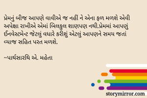 પ્રેમનું બીજ આપણે વાવીએ જ નહીં ને એના ફળ મળશે એવી અપેક્ષા રાખીએ એમાં બિલકુલ શાણપણ નથી.પ્રેમમાં આપણું ઈનવેસ્ટમેન્ટ જેટલું વધારે કરીશું એટલું આપણને સમય જતાં વ્યાજ સહિત પરત મળશે.

~પાર્થસારથિ એ. મહેતા
