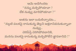 ఆమె అడిగిందట
"నన్ను మర్చిపోయావా ?
లేక నువ్వు మారిపోయావా ?"

అతను ఇలా బదులిచ్చాడట...
"నల్లటి పలకపై రాసుకున్న తెల్లని అక్షరానివనుకున్నావా నువ్వు..
చెరిపేస్తే చెరిగిపోవడానికి,
మనసు పలకపై రాసుకున్న మర్చిపోలేని ఙ్ఞాపకానివి !" 