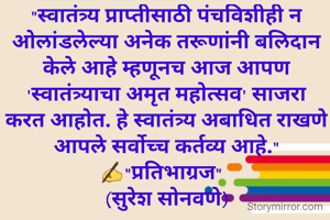 "स्वातंत्र्य प्राप्तीसाठी पंचविशीही न ओलांडलेल्या अनेक तरूणांनी बलिदान केले आहे म्हणूनच आज आपण 'स्वातंत्र्याचा अमृत महोत्सव' साजरा करत आहोत. हे स्वातंत्र्य अबाधित राखणे आपले सर्वोच्च कर्तव्य आहे."
✍"प्रतिभाग्रज"  
(सुरेश सोनवणे)