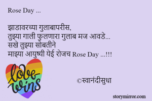 Rose Day ...

झाडावरच्या गुलाबापरीस, 
तुझ्या गाली फुलणारा गुलाब मज आवडे... 
सखे तुझ्या सोबतीने 
माझ्या आयुष्यी येई रोजच Rose Day ...!!! 

                            
                                         ©स्वानंदीसुधा
