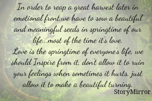 In order to reap a great harvest later in emotional front,we have to sow a beautiful and meaningful seeds in springtime of our life...most of the time it's love.
Love is the springtime of everyone's life, we should Inspire from it, don't allow it to ruin your feelings when sometimes it hurts, just allow it to make a beautiful turning.
