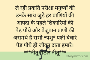 ले रही प्रकृति परीक्षा मनुष्यों की
उनके साथ जुड़े हर प्राणियों की
आपदा के पहले शिकारियों की
पेड़ पौधे और बेजुबान प्राणी की
असमर्थ है सभी *पशु* पक्षी बेचारे
पेड़ पौधे ही जीवन दाता हमारे।
***नीतू राठौर नीतू***