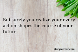 But surely you realize your every action shapes the course of your future.
