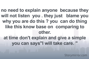 no need to explain anyone  because they will not listen  you . they just   blame you  why you are do this ? you  can do thing like this know base on  comparing to other.
at time don't explain and give a simple  you can says"I will take care. "
