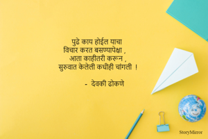 पुढे काय होईल याचा 
विचार करत बसण्यापेक्षा ,
आता काहीतरी करून ,
सुरुवात केलेली कधीही चांगली  !

        -  देवकी ढोकणे 