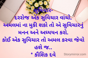 સુવિચાર-
દરરોજ એક સુવિચાર વાંચો.
અમલમાં ના મુકી શકો તો એ સુવિચારનું મનન અને અધ્યયન કરો.
કોઈ એક સુવિચાર તો અમલ કરવા જેવો હશે જ..
* કૌશિક દવે