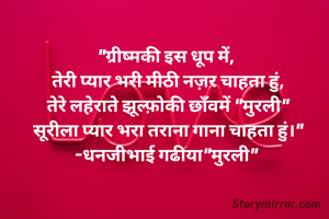 "ग्रीष्मकी इस धूप में, 
तेरी प्यार भरी मीठी नज़र चाहता हुं,
तेरे लहेराते झूल्फ़ोकी छाँवमें "मुरली"
सूरीला प्यार भरा तराना गाना चाहता हुं।"
-धनजीभाई गढीया"मुरली" 