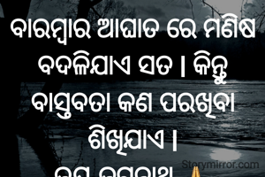 ବାରମ୍ବାର ଆଘାତ ରେ ମଣିଷ ବଦଳିଯାଏ ସତ l କିନ୍ତୁ ବାସ୍ତବତା କଣ ପରଖିବା ଶିଖିଯାଏ l
ଜୟ ଜଗନ୍ନାଥ 🙏