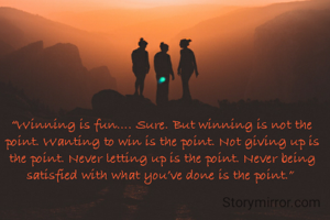 “Winning is fun…. Sure. But winning is not the point. Wanting to win is the point. Not giving up is the point. Never letting up is the point. Never being satisfied with what you’ve done is the point.” 
