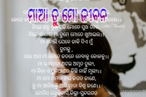 କବିତା-ମାଆ ତୁ ମୋ ଜୀବନ
  
 ଦଶ ମାସ ଗର୍ଭରେ ଧରି ଜନମ ତୁମେ ମୋତେ ଦେଲ,
କେତେ କଷ୍ଟ ଯାତନା ସହି ମୋତେ ଆଜି ଏ ଦୁନିଆ କୁ ଆଣିଦେଲ।।
ନିଜେ ସବୁ ଦୁଖ ସହି ମୋତେ ସୁଖ ଦେଲ,
ନିଜେ ନ ଖାଇ ମା ତୁମେ ମୋତେ ଖୁଆଇଲ।।
ମା ବୋଲି ଯେବେ ଡାକି ଦିଏ ମୁଁ
ତୁମକୁ ,
ଧାଇ ଆସ ମା କେତେ ଜତନେ ନେବାକୁ କୋଳକୁ।।
ମା ର ମମତା ଅଟଇ ଅମୃତ ତୁଲ୍ୟ,
ମା ବିନା ଏ ଦୁନିଆ ରେ କିଛି ନାହିଁ ମୂଲ୍ୟ।।
ମା ମୋ ମମତା ମଇ ଜଗତ ଜାଣେ,
ତୁ ମା ଆଦିଶକ୍ତି ଆଦି ମାତା ବିଶ୍ୱ ଜଣେ।।
ଟୋନିସ ରୋହିଦାସ,ଜିଲ୍ଲା-ସୁନ୍ଦରଗଡ଼