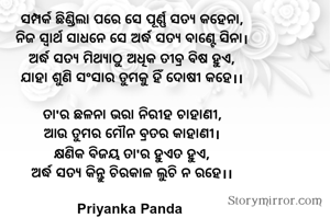 ସମ୍ପର୍କ ଛିଣ୍ଡିଲା ପରେ ସେ ପୂର୍ଣ୍ଣ ସତ୍ୟ କହେନା,
‎ନିଜ ସ୍ୱାର୍ଥ ସାଧନେ ସେ ଅର୍ଦ୍ଧ ସତ୍ୟ ବାଣ୍ଟେ ସିନା।
‎ଅର୍ଦ୍ଧ ସତ୍ୟ ମିଥ୍ୟାଠୁ ଅଧିକ ତୀବ୍ର ବିଷ ହୁଏ,
ଯାହା ଶୁଣି ସଂସାର ତୁମକୁ ହିଁ ଦୋଷୀ କହେ।।

‎‎ତା'ର ଛଳନା ଭରା ନିରୀହ ଚାହାଣୀ,
‎ଆଉ ତୁମର ମୌନ ବ୍ରତର କାହାଣୀ।
‎କ୍ଷଣିକ ବିଜୟ ତା'ର ହୁଏତ ହୁଏ,
‎ଅର୍ଦ୍ଧ ସତ୍ୟ କିନ୍ତୁ ଚିରକାଳ ଲୁଚି ନ ରହେ।।

Priyanka Panda 