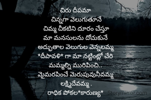 చిరు దీపమా 
చిన్నగా వెలుగుతూనే
చిమ్మ చీకటిని దూరం చేస్తూ
మా మనసులను దోచుకునే 
అద్భుతాల వెలుగుల వెన్నలమ్మ 
*దీపావళి* గా మా నట్టింట్లో చేరి 
మమ్మల్ని మురిపించి.. 
మైమరపించే మెరుపువునీవమ్మ 
లక్ష్మిదేవమ్మ .
రాధిక పోకల*కారుణ్య* 
