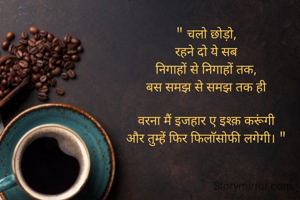 " चलो छोड़ो,
रहने दो ये सब
निगाहों से निगाहों तक,
बस समझ से समझ तक ही

वरना मैं इजहार ए इश्क़ करूंगी
और तुम्हें फिर फिलाॅसोफी लगेगी। "