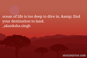 ocean of life is too deep to dive in, &amp; find your destination to land.
_akanksha.singh