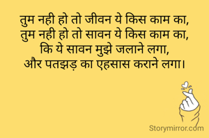 तुम नही हो तो जीवन ये किस काम का,
तुम नही हो तो सावन ये किस काम का,
कि ये सावन मुझे जलाने लगा,
और पतझड़ का एहसास कराने लगा।
