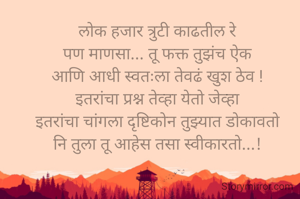 

लोक हजार त्रुटी काढतील रे
पण माणसा... तू फक्त तुझंच ऐक
आणि आधी स्वतःला तेवढं खुश ठेव !
इतरांचा प्रश्न तेव्हा येतो जेव्हा
इतरांचा चांगला दृष्टिकोन तुझ्यात डोकावतो
नि तुला तू आहेस तसा स्वीकारतो...!