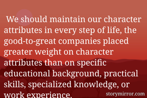  We should maintain our character attributes in every step of life, the good-to-great companies placed greater weight on character attributes than on specific educational background, practical skills, specialized knowledge, or work experience. 