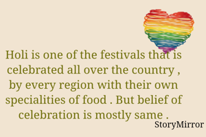 Holi is one of the festivals that is celebrated all over the country , by every region with their own specialities of food . But belief of celebration is mostly same .