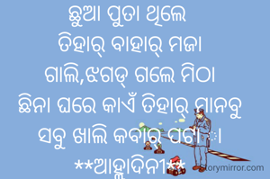 ଛୁଆ ପୁତା ଥିଲେ 
ତିହାର୍ ବାହାର୍ ମଜା
ଗାଲି,ଝଗଡ୍ ଗଲେ ମିଠା
ଛିନା ଘରେ କାଏଁ ତିହାର୍ ମାନବୁ
ସବୁ ଖାଲି କବାର୍ ପଟା ା
**ଆହ୍ଲାଦିନୀ**
