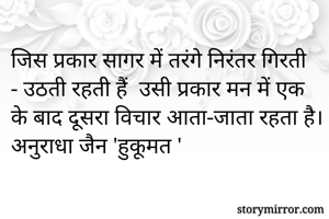जिस प्रकार सागर में तरंगे निरंतर गिरती - उठती रहती हैं  उसी प्रकार मन में एक के बाद दूसरा विचार आता-जाता रहता है।
अनुराधा जैन 'हुकूमत ' 