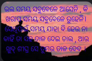 ଭଲ ସମୟ ସବୁବେଳେ ଆସେନି , କି ଖରାପ ସମୟ ସବୁବେଳେ ରୁହେନି।
ସେଥିପାଇଁ ସମୟ ଯାହା ବି ହେଉ ନା କାହିଁ ତା ସହ ତାଳ ଦେଇ ଚାଲ , ଆଉ ଖୁବ୍ ଶୀଘ୍ର ସେ ତୁମର ତାଳ ଦେବ ।
