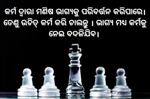 କର୍ମ ଦ୍ବାରା ମଣିଷ ଭାଗ୍ୟକୁ ପରିବର୍ତ୍ତନ କରିପାରେ। ତେଣୁ ଉଚିତ୍ କର୍ମ କରି ଚାଲନ୍ତୁ । ଭାଗ୍ୟ ମଧ୍ଯ କର୍ମକୁ ନେଇ ବଦଳିଯିବ। 