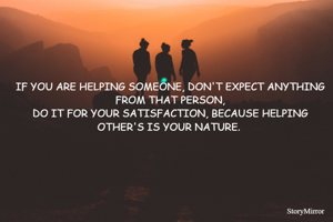 IF YOU ARE HELPING SOMEONE, DON'T EXPECT ANYTHING FROM THAT PERSON,
DO IT FOR YOUR SATISFACTION, BECAUSE HELPING OTHER'S IS YOUR NATURE. 