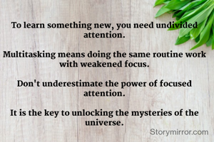 To learn something new, you need undivided attention.

Multitasking means doing the same routine work with weakened focus.

Don't underestimate the power of focused attention.

It is the key to unlocking the mysteries of the universe.