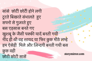सांसे  छोटेी छोटेी होने लगी 
टूटते बिखरते संभालते  हुए 
सपनो से गुज़रते हुए 
बस एहसास बनते गए 
खुशबू के जैसी पक्की यादें बनती गयी 
नींद ही थी वह शायद या फिर कुछ मीठे लम्हे 
हम ऐसेही  मिले और ज़िन्दगी बनती गयी बस 
कुछ वही 
छोटी छोटी सासें
~ Deepsikha