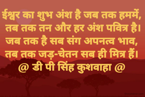ईश्वर का शुभ अंश है जब तक हममें,
 तब तक तन और हर अंश पवित्र है।
जब तक है सब संग अपनत्व भाव,
तब तक जड़-चेतन सब ही मित्र हैं।
@ डी पी सिंह कुशवाहा @