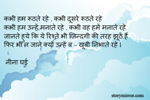 कभी हम रूठते रहे , कभी दूसरे रूठते रहे 
कभी हम उन्हें मनाते रहे , कभी वह हमें मनाते रहे 
जानते हुये कि ये रिश्ते भी ज़िन्दगी की तरह झूठें हैं 
फिर भी न जाने क्यों उन्हें ब – खूबी निभाते रहे l 
 
 नीना घई 
