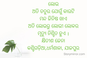 ଲୋଭ
ଅତି ଚତୁର ଯୋଗୁଁ କାଉଟି
ମନ୍ଦ ଜିନିଷ ଖାଏ
ଅତି ଲୋଭରୁ ଲୋଭୀ ଲୋକର
ମୃତ୍ୟୁ ନିଶ୍ଚିତ ହୁଏ ।
କ୍ଷିତୀଶ ଜେନା
କଣ୍ଟିଗଡ଼ିଆ,ଧର୍ମଶାଳା, ଯାଜପୁର
