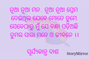 ନୂଆ ନୂଆ ମନ , ନୂଆ ନୂଆ ପ୍ରେମ 
ଦେଇଥିଲ ଯେବେ ମୋତେ ତୁମେ,
ସେବେଠାରୁ ମୁଁ ଯେ ବନ୍ଧା ପଡ଼ିଅଛି 
ତୁମର ସାରା ମନ ଓ ଜୀବନେ ।।

ସୂର୍ଯ୍ୟକାନ୍ତ ଦାଶ.