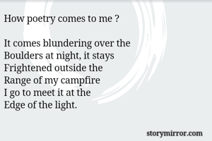 How poetry comes to me ?

It comes blundering over the 
Boulders at night, it stays
Frightened outside the
Range of my campfire
I go to meet it at the
Edge of the light.