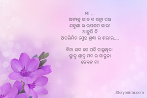 ମା ...
ଅବ୍ୟକ୍ତ ଭାବ ର ଗନ୍ତା ଘର
ଯନ୍ତ୍ରଣା ର ଉପଶମ କାରୀ
ଆହୁରି ବି
ଅପରିମିତ ସ୍ନେହ ଶ୍ରଦ୍ଧା ର ଶରୀର....

ବିନା ଶବ୍ଦ ରେ ପଢି ପାରୁଥିବା 
କ୍ଳାନ୍ତ ଶ୍ରାନ୍ତ ମନ ର ସାନ୍ତ୍ୱନା
କେବଳ ମା