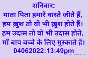 शनिवार:
माता पिता हमारे वास्ते जीते हैं, 
हम ख़ुश तो वो भी ख़ुश होते हैं। 
हम उदास तो वो भी उदास होते, 
माँ बाप बच्चे के लिए मुस्काते हैं।
04062022:13:49pm
