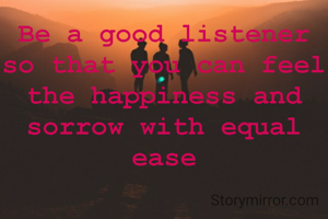 Be a good listener so that you can feel the happiness and sorrow with equal ease