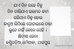 ଯାଏ ଦିନ ରହେ ଚିହ୍ନ
ଦିନ ଚାଲିଯାଏ ଭଲମନ୍ଦ କାମ
ରହିଯାଏ ଚିହ୍ନ ହୋଇ
କାଦୁଅ ଲିପିଲେ ଘୋଡ଼ାଇଲେ ତାହା
ଲୁଚେ ନାହିଁ କେବେ ସେହି ।
କ୍ଷିତୀଶ ଜେନା
କଣ୍ଟିଗଡ଼ିଆ,ଧର୍ମଶାଳା, ଯାଜପୁର
