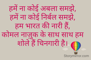 
हमें ना कोई अबला समझे,
हमें ना कोई निर्बल समझे,
हम भारत की नारी हैं,
कोमल नाज़ुक के साथ साथ हम शोले हैं चिनगारी है।